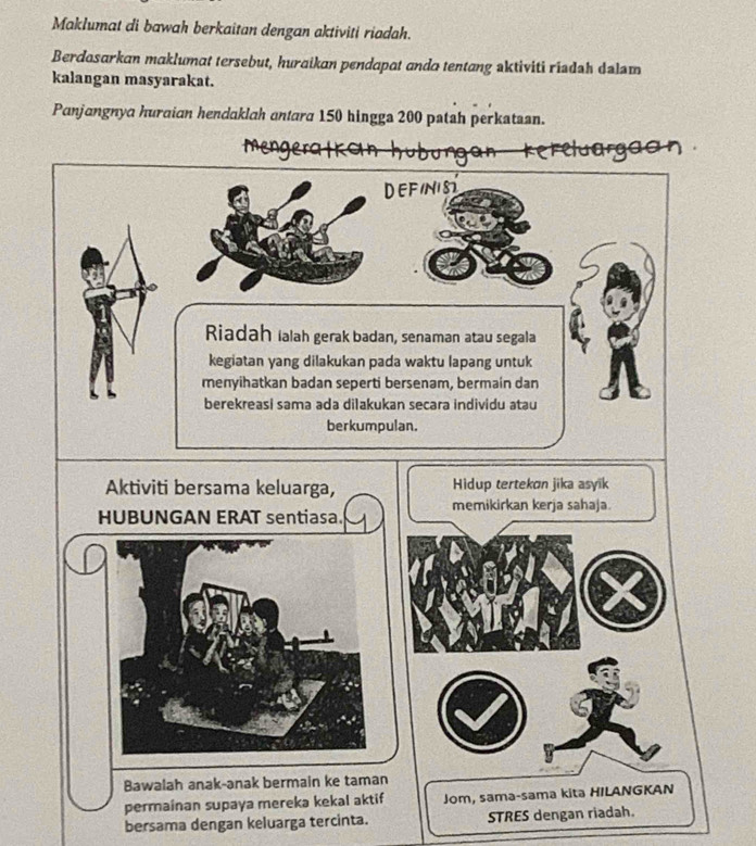 Maklumat di bawah berkaitan dengan aktiviti riadah. 
Berdasarkan maklumat tersebut, huraikan pendapat anda tentang aktiviti riadah dalam 
kalangan masyarakat. 
Panjangnya huraian hendaklah antara 150 hingga 200 pstah perkataan. 
can 
DEFINIST 
Riadah lalah gerak badan, senaman atau segala 
kegiatan yang dilakukan pada waktu lapang untuk 
menyihatkan badan seperti bersenam, bermain dan 
berekreasi sama ada dilakukan secara individu atau 
berkumpulan. 
Aktiviti bersama keluarga, Hidup tertekon jika asyik 
HUBUNGAN ERAT sentiasa. memikirkan kerja sahaja 
Bawalah anak-anak bermain ke taman 
permainan supaya mereka kekal aktif Jom, sama-sama kita HILANGKAN 
bersama dengan keluarga tercinta. STRES dengan riadah.