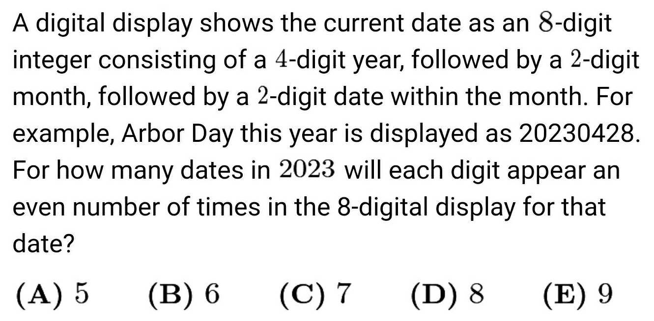 A digital display shows the current date as an 8 -digit
integer consisting of a 4 -digit year, followed by a 2 -digit
month, followed by a 2 -digit date within the month. For
example, Arbor Day this year is displayed as 20230428.
For how many dates in 2023 will each digit appear an
even number of times in the 8 -digital display for that
date?
(A) 5 (B) 6 (C) 7 (D) 8 (E) 9