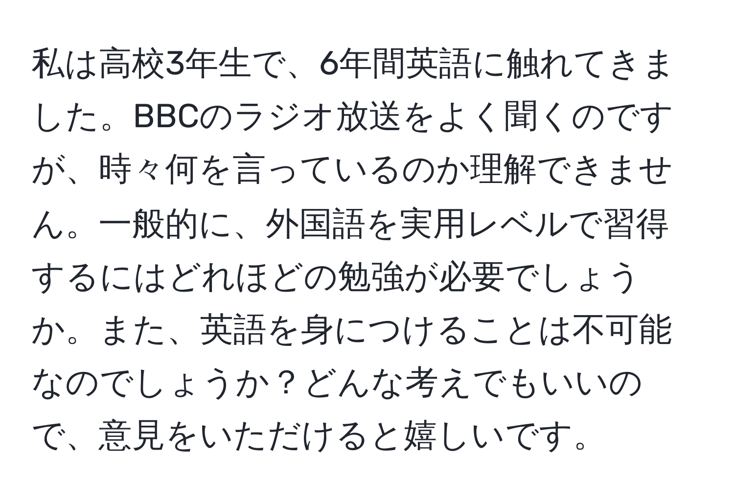 私は高校3年生で、6年間英語に触れてきました。BBCのラジオ放送をよく聞くのですが、時々何を言っているのか理解できません。一般的に、外国語を実用レベルで習得するにはどれほどの勉強が必要でしょうか。また、英語を身につけることは不可能なのでしょうか？どんな考えでもいいので、意見をいただけると嬉しいです。