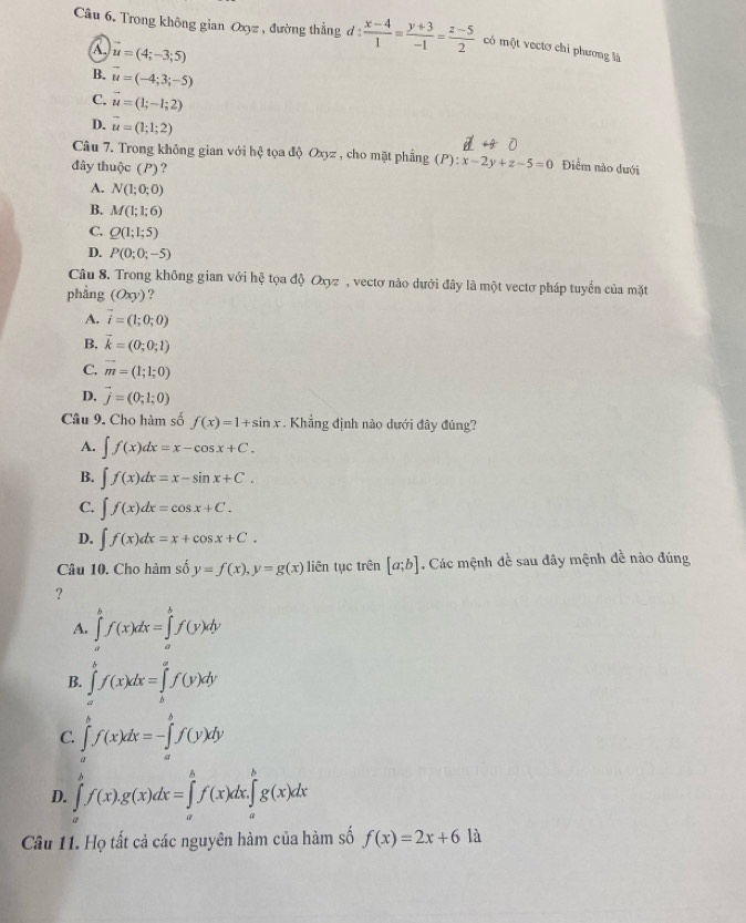 Trong không gian Oxyz , đường thẳng d:  (x-4)/1 = (y+3)/-1 = (z-5)/2  có một vectơ chỉ phương là
A. vector u=(4;-3;5)
B. vector u=(-4;3;-5)
C. vector u=(1;-1;2)
D. vector u=(1;1;2)
Câu 7. Trong không gian với hệ tọa độ Oxyz , cho mặt phẳng (P):x-2y+z-5=0 Điểm nào dưới
đây thuộc (P)?
A. N(1;0;0)
B. M(1;1;6)
C. Q(1;1;5)
D. P(0;0;-5)
Câu 8. Trong không gian với hệ tọa độ Oxyz , vectơ nào dưới đây là một vectơ pháp tuyển của mặt
phẳng (Oxy) ?
A. vector i=(1;0;0)
B. vector k=(0;0;1)
C. vector m=(1;1;0)
D. vector j=(0;1;0)
Câu 9. Cho hàm số f(x)=1+sin x.  Khẳng định nào dưới đây đúng?
A. ∈t f(x)dx=x-cos x+C.
B. ∈t f(x)dx=x-sin x+C.
C. ∈t f(x)dx=cos x+C.
D. ∈t f(x)dx=x+cos x+C.
Câu 10. Cho hàm số y=f(x),y=g(x) liên tục trên [a;b]. Các mệnh đề sau đây mệnh đề nào đúng
?
A. ∈tlimits _a^bf(x)dx=∈tlimits _a^bf(y)dy
B. ∈tlimits _a^bf(x)dx=∈tlimits _b^af(y)dy
C. ∈tlimits _a^bf(x)dx=-∈tlimits _a^bf(y)dy
D. ∈tlimits _a^bf(x).g(x)dx=∈tlimits _a^bf(x)dx.∈tlimits _a^bg(x)dx
Câu 11. Họ tất cả các nguyên hàm của hàm số f(x)=2x+61a