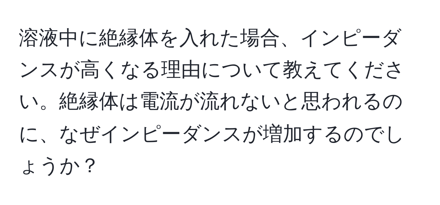 溶液中に絶縁体を入れた場合、インピーダンスが高くなる理由について教えてください。絶縁体は電流が流れないと思われるのに、なぜインピーダンスが増加するのでしょうか？