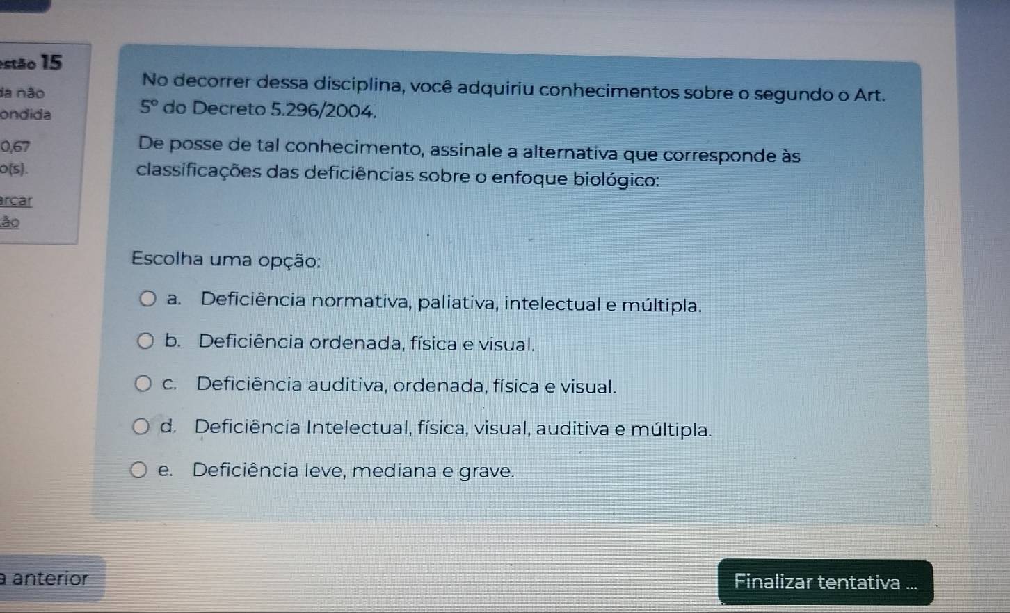 estão 15
No decorrer dessa disciplina, você adquiriu conhecimentos sobre o segundo o Art.
da não
ondida
5° do Decreto 5.296/2004.
0,67 De posse de tal conhecimento, assinale a alternativa que corresponde às
o(s). classificações das deficiências sobre o enfoque biológico:
rcar
ão
Escolha uma opção:
a. Deficiência normativa, paliativa, intelectual e múltipla.
b. Deficiência ordenada, física e visual.
c. Deficiência auditiva, ordenada, física e visual.
d. Deficiência Intelectual, física, visual, auditiva e múltipla.
e. Deficiência leve, mediana e grave.
a anterior Finalizar tentativa ...