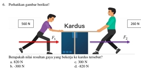 Perhatikan gambar berikut!
260 N
Berapakah nilai resultan gaya yang bekerja ke kardus tersebut?
a. 820 N c. 300 N
b. -300 N d. -820 N