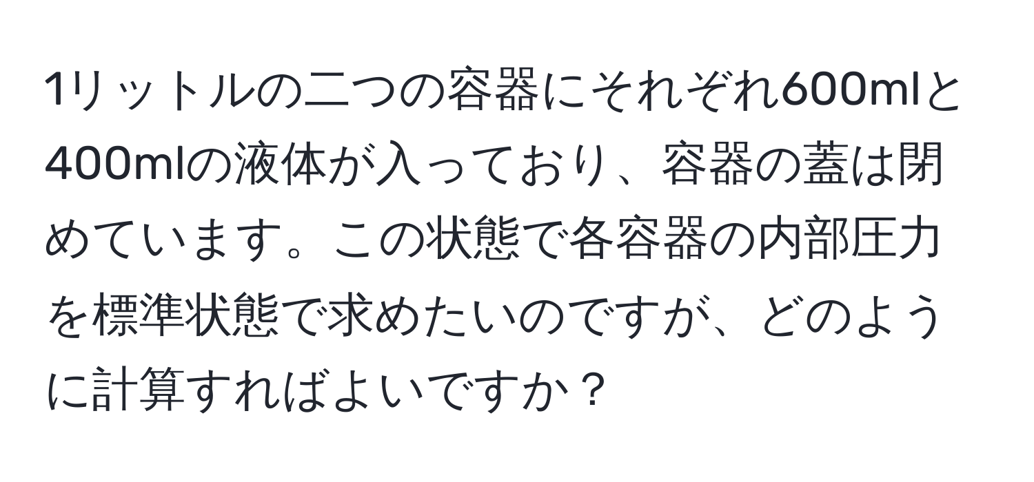 1リットルの二つの容器にそれぞれ600mlと400mlの液体が入っており、容器の蓋は閉めています。この状態で各容器の内部圧力を標準状態で求めたいのですが、どのように計算すればよいですか？
