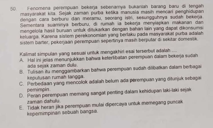 Fenomena perempuan bekerja sebenarnya bukanlah barang baru di tengah
masyarakat kita. Sejak zaman purba ketika manusia masih mencari penghidupan
dengan cara berburu dan meramu, seorang istri, sesungguhnya sudah bekerja.
Sementara suaminya berburu, di rumah ia bekerja menyiapkan makanan dan
mengelola hasil buruan untuk ditukarkan dengan bahan lain yang dapat dikonsumsi
keluarga. Karena sistem perekonomian yang berlaku pada masyarakat purba adalah
sistem barter, pekerjaan perempuan sepertinya masih berputar di sekitar domestik.
Kalimat simpulan yang sesuai untuk mengakhiri esai terserbut adalah ....
A. Hal ini jelas menunjukkan bahwa keterlibatan perempuan dalam bekerja sudah
ada sejak zaman dulu.
B. Tulisan itu menggambarkan bahwa perempuan sudah dilibatkan dalam berbagai
keputusan rumah tangga.
C. Perbedaan yang mencolok adalah belum ada perempuan yang ditunjuk sebagai
pemimpin.
D. Peran perempuan memang sangat penting dalam kehidupan laki-laki sejak
zaman dahulu.
E. Tidak heran jika perempuan mulai dipercaya untuk memegang puncak
kepemimpinan sebuah bangsa.