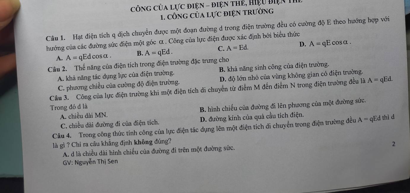 CôNG CủA Lực điệN - điện thẻ, hiệu điện Th
1. CÔNG CủA LựC đIỆN TRườNG
Câu 1. Hạt điện tích q dịch chuyển được một đoạn đường d trong điện trường đều có cường độ E theo hướng hợp với
hướng của các đường sức điện một góc α . Công của lực điện được xác định bởi biểu thức
A. A= qEdcosα. B. A=qEd. C. A=Ed.
D. A=qEcos alpha. 
Câu 2. Thế năng của điện tích trong điện trường đặc trưng cho
A. khả năng tác dụng lực của điện trường. B. khả năng sinh công của điện trường.
C. phương chiều của cường độ điện trường. D. độ lớn nhỏ của vùng không gian có điện trường.
Câu 3. Công của lực điện trường khi một điện tích di chuyển từ điểm M đến điểm N trong điện trường đều là A=qEd. 
Trong đó d là
A. chiều dài MN. B. hình chiếu của đường đi lên phương của một đường sức.
C. chiều dài đường đi của điện tích. D. đường kính của quả cầu tích điện.
Câu 4. Trong công thức tính công của lực điện tác dụng lên một điện tích di chuyền trong điện trường đều A=qEd thì d
là gì ? Chỉ ra câu khẳng định không đúng?
2
A. d là chiều dài hình chiếu của đường đi trên một đường sức.
GV: Nguyễn Thị Sen