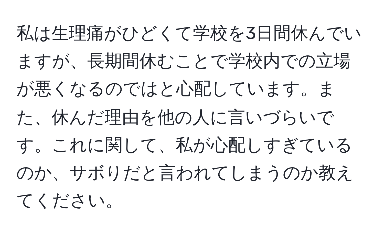 私は生理痛がひどくて学校を3日間休んでいますが、長期間休むことで学校内での立場が悪くなるのではと心配しています。また、休んだ理由を他の人に言いづらいです。これに関して、私が心配しすぎているのか、サボりだと言われてしまうのか教えてください。