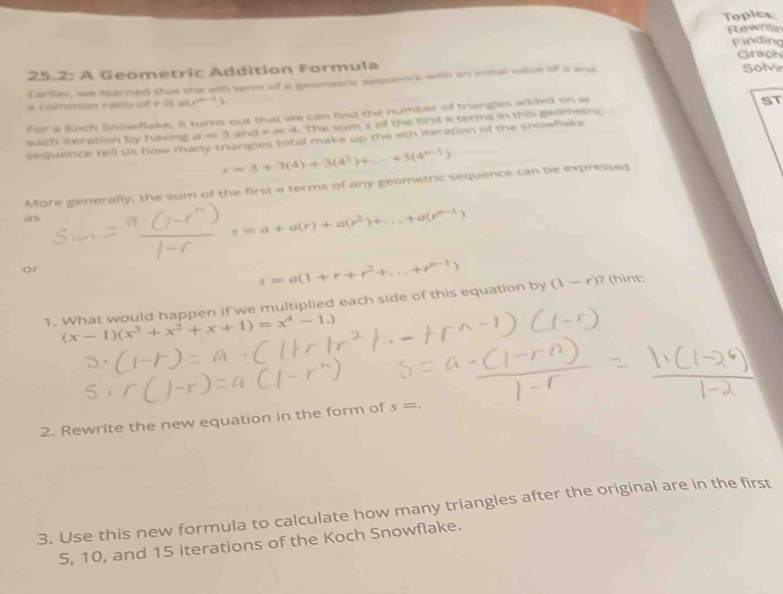 Topics: 
Rewnite 
25.2: A Geometric Addition Formula Finding Graph 
Larlier, we fearned this the ath term of a geomeent saquence with in inal value of a ans Solvir 
c ommn ranv o f e i a p^(n-1)
For a Kich Snowflake, it turns out that we can find the number of triangles added on as 
each iteration by having a = 3 and # ※ 4. The sum s of the first a terms in this gebinetnc ST 
sequence tell us how many trangles total make up the wth iteration of the snowflake
s=3+3(4)+3(4^2)+...+3(4^(n-1))
More generally, the sum of the first a terms of any geometric sequence can be expressed 
as
s=a+a(r)+a(r^2)+...+a(r^(n-1))
or
s=a(1+r+r^2+...+r^(n-1))
1. What would happen if we multiplied each side of this equation by (1-r) ? (hint
(x-1)(x^3+x^2+x+1)=x^4-1.)
2. Rewrite the new equation in the form of s=. 
3. Use this new formula to calculate how many triangles after the original are in the first
5, 10, and 15 iterations of the Koch Snowflake.