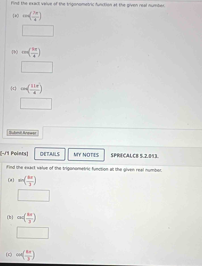 Find the exact value of the trigonometric function at the given real number. 
(a) cos ( 7π /4 )
□  
□ 
(b) cos ( 9π /4 )
□ 
(c) cos ( 11π /4 )
□ 
Submit Answer 
[−/1 Points] DETAILS MY NOTES SPRECALC8 5.2.013. 
Find the exact value of the trigonometric function at the given real number. 
(a) sin ( 8π /3 )
□ 
(b) csc ( 8π /3 )
□ 
(c) cot ( 8π /3 )