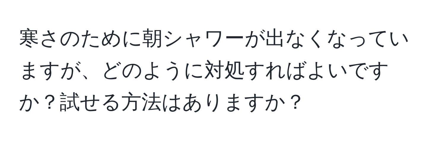 寒さのために朝シャワーが出なくなっていますが、どのように対処すればよいですか？試せる方法はありますか？