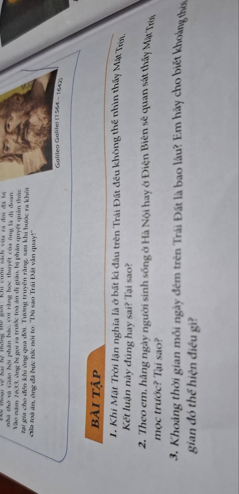 Đối thoại về hai hệ thống thể giới: Khi cuốn sách vừa ra đời đã bị 
nhà thờ và Giáo hội phản bác, coi rằng học thuyết của ông là dị đoan. 
Vào năm 1633, ông bị gọi ra trước toà án dị giáo, bị phán quyết quản thúc 
tại gia cho đến khi ông qua đời. Tương truyền rằng, sau khi bước ra khỏi 
cửa toà án, ông đã bực tức nói to: “Dù sao Trái Đất vẫn quay!” 
Galileo Galilei (1564 - 1642) 
bài tập 
1. Khi Mặt Trời lặn nghĩa là ở bất kì đầu trên Trái Đất đều không thể nhìn thấy Mặt Trời. 
Kết luận này đúng hay sai? Tại sao? 
2. Theo em, hằng ngày người sinh sống ở Hà Nội hay ở Điện Biên sẽ quan sát thấy Mặt Trời 
mọc trước? Tại sao? 
3. Khoảng thời gian mỗi ngày đêm trên Trái Đất là bao lâu? Em hãy cho biết khoảng thời 
gian đó thể hiện điều gì?