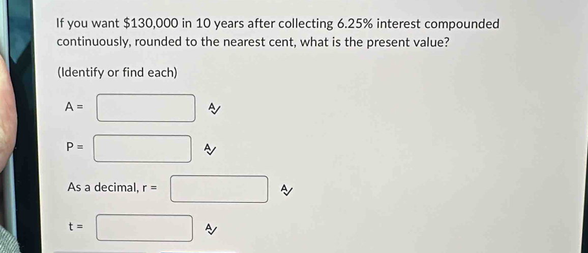 If you want $130,000 in 10 years after collecting 6.25% interest compounded 
continuously, rounded to the nearest cent, what is the present value? 
(Identify or find each)
A= ^ □ A
P= ^ □ 
As a decimal, r=□ A
t=□