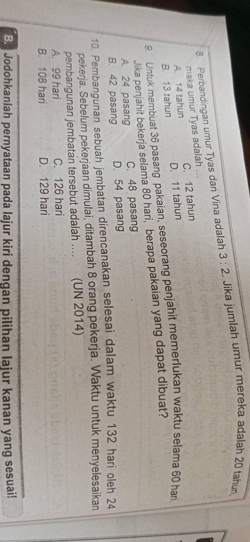 Perbandingan umur Tyas dan Vina adalah 3:2. Jika jumlah umur mereka adalah 20 tahun,
maka umur Tyas adalah ...
A. 14 tahun C. 12 tahun
B. 13 tahun D. 11 tahun
9. Untuk membuat 36 pasang pakaian, seseorang penjahit memerlukan waktu selama 60 hari.
Jika penjahit bekerja' selama 80 hari, berapa pakaian yang dapat dibuat?
A. 24 pasang C. 48 pasang
B. 42 pasang D. 54 pasang
10. Pembangunan sebuah jembatan direncanakan selesai dalam waktu 132 hari oleh 24
pekerja. Sebelum pekerjaan dimulai, ditambah 8 orang pekerja. Waktu untuk menyelesaikan
pembangunan jembatan tersebut adalah .... (UN 2014)
A. 99 hari C. 126 hari
B. 108 hari D. 129 hari
B. Jodohkanlah pernyataan padà lajur kiri dengan pilihan lajur kanan yang sesuai!