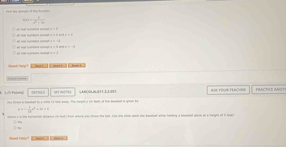 Find the domain of the function.
n(x)= 6/x^2-2x 
all real numbers except x=0
all real numbers except x=0 and x=2
all real numbers except x=-2
all real numbers except x=0 and x=-2
all real numbers except x=2
Need Help? Rhnard H Mouner it
Buberdl Arser
6. [-/1 Points] DETAILS MY NOTES LARCOLALG11 2.2.057. ASK YOUR TEACHER PRACTICE ANOT
You throw a basebail to a child 15 feet away. The height y (in feet) of the baseball is given by
y=- 1/10 x^2+3x+5
where x is the horizontal distance (in feet) from where you threw the ball. Can the child catch the baseball while holding a baseball glove at a height of 5 feet?
Yes
No
Need Help? Reai i Värich B