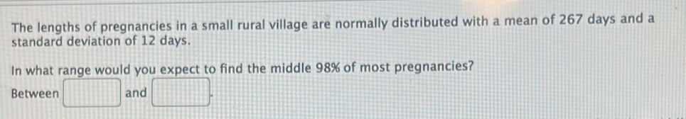 The lengths of pregnancies in a small rural village are normally distributed with a mean of 267 days and a 
standard deviation of 12 days. 
In what range would you expect to find the middle 98% of most pregnancies? 
Between □ and □