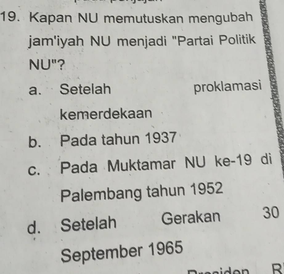 Kapan NU memutuskan mengubah
jam'iyah NU menjadi "Partai Politik
NU"?
a. Setelah proklamasi
kemerdekaan
b. Pada tahun 1937
c. Pada Muktamar NU ke- 19 di
Palembang tahun 1952
d. Setelah Gerakan 30
September 1965
R