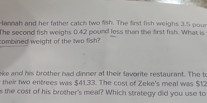 Hannah and her father catch two fish. The first fish weighs 3.5 poun
The second fish weighs 0.42 pound less than the first fish. What is 
combined weight of the two fish? 
eke and his brother had dinner at their favorite restaurant. The to 
their two entrees was $41.33. The cost of Zeke's meal was $12
s the cost of his brother's meal? Which strategy did you use to