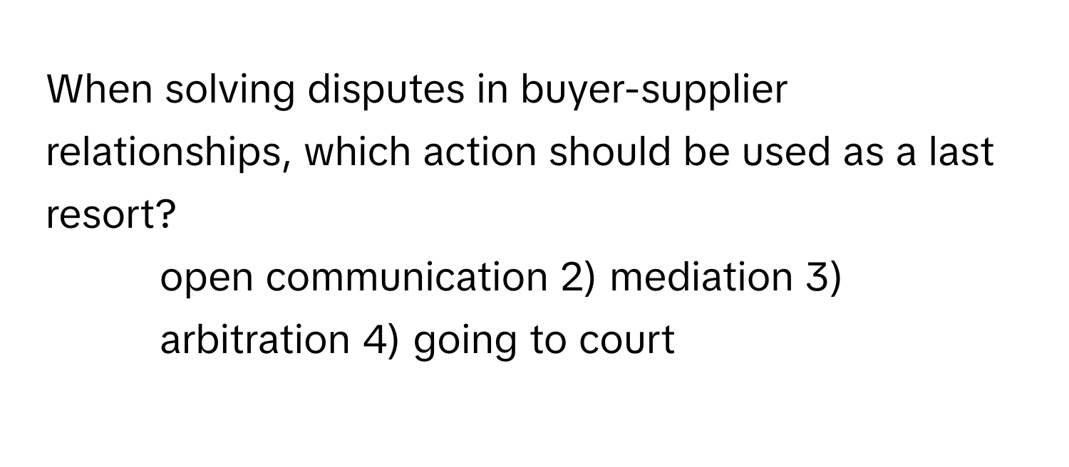 When solving disputes in buyer-supplier relationships, which action should be used as a last resort?

1) open communication 2) mediation 3) arbitration 4) going to court