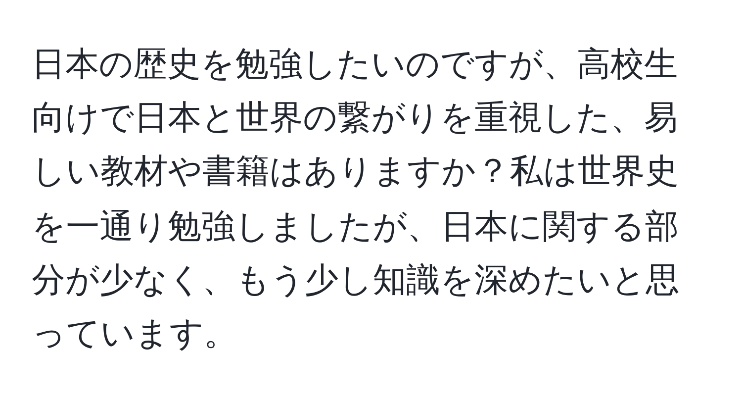 日本の歴史を勉強したいのですが、高校生向けで日本と世界の繋がりを重視した、易しい教材や書籍はありますか？私は世界史を一通り勉強しましたが、日本に関する部分が少なく、もう少し知識を深めたいと思っています。