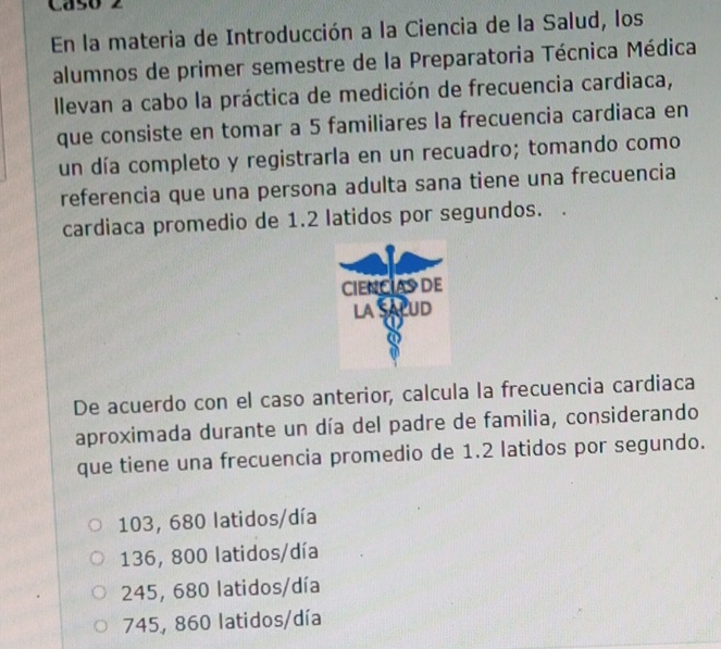 Caso 2
En la materia de Introducción a la Ciencia de la Salud, los
alumnos de primer semestre de la Preparatoria Técnica Médica
llevan a cabo la práctica de medición de frecuencia cardiaca,
que consiste en tomar a 5 familiares la frecuencia cardiaca en
un día completo y registrarla en un recuadro; tomando como
referencia que una persona adulta sana tiene una frecuencia
cardiaca promedio de 1.2 latidos por segundos.
De acuerdo con el caso anterior, calcula la frecuencia cardiaca
aproximada durante un día del padre de familia, considerando
que tiene una frecuencia promedio de 1.2 latidos por segundo.
103, 680 latidos/día
136, 800 latidos/día
245, 680 latidos/día
745, 860 latidos/día