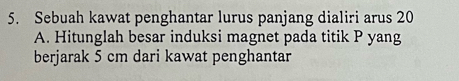 Sebuah kawat penghantar lurus panjang dialiri arus 20
A. Hitunglah besar induksi magnet pada titik P yang 
berjarak 5 cm dari kawat penghantar