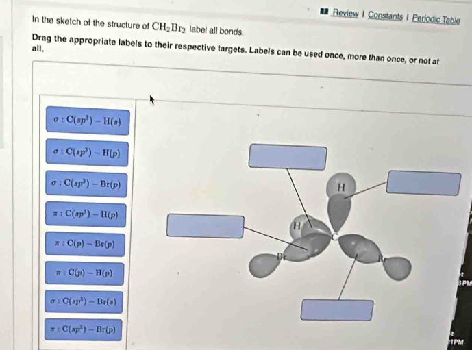 Review 1 Constants 1 Periodic Table
In the sketch of the structure of CH_2Br_2 label all bonds.
all,
Drag the appropriate labels to their respective targets. Labels can be used once, more than once, or not at
C(sp^3)-H(s)
C(sp^3)-H(p)
C(sp^3)-Br(p)
π :C(sp^3)-H(p)
π :C(p)-Br(p)
π :C(p)-H(p)
SPM
C(sp^3)-Br(s)
C(sp^3)-Br(p)
PMI