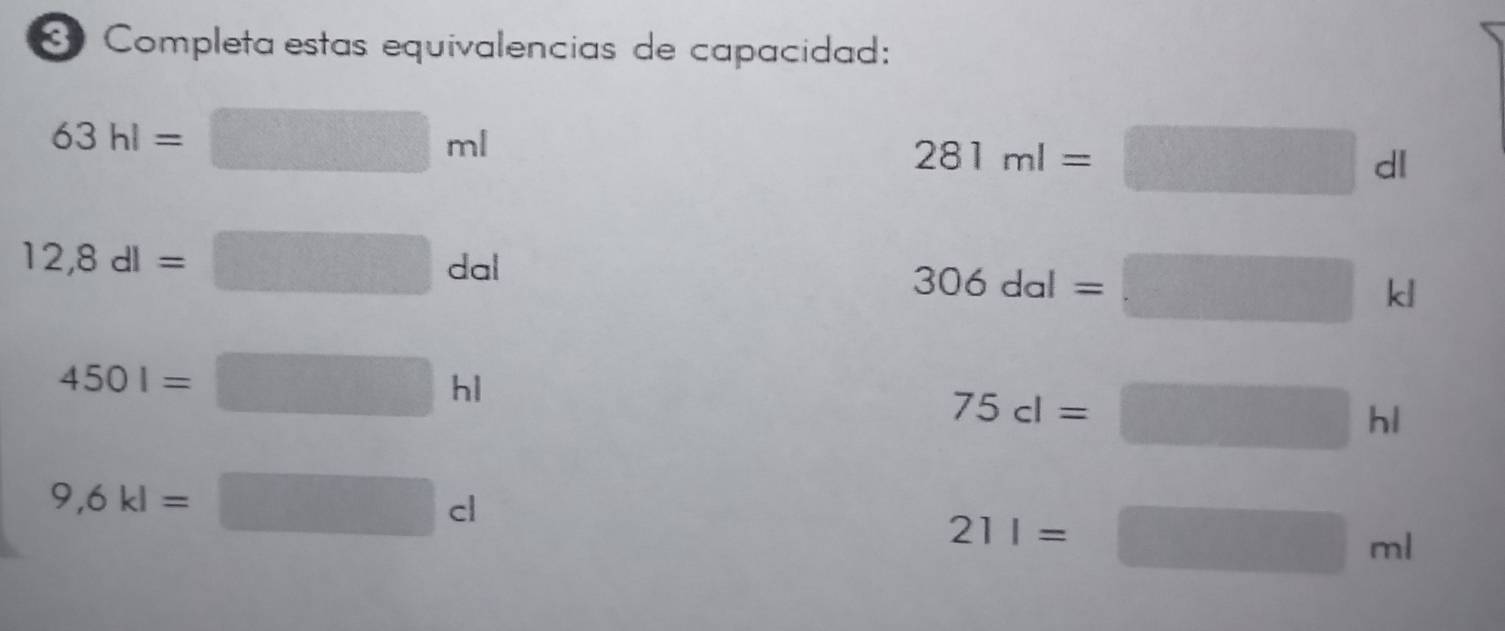 Completa estas equivalencias de capacidad:
63hl=□ ml
281ml=□ dl
12,8dl=□ dal
306dal=□ kl
4501=□ hl
75cl=□ hl
9,6kl=□ cl
21l=□ ml