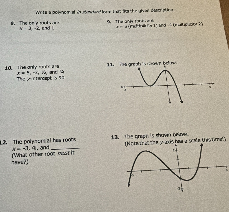 Write a polynomial in standard form that fits the given description. 
8. The only roots are 9. The only roots are
x=3,-2 , and 1 x=5 (multiplicity 1) and -4 (multiplicity 2) 
10. The only roots are 11he graph is shown below:
x=5, -3, 1/2, , and ¾ 
The y intercept is 90
12. The polynomial has roots 13. The graph is shown below.
x=-3,4i , and _yaxis has a scale this time!) 
(What other root must it 
have?) 
5