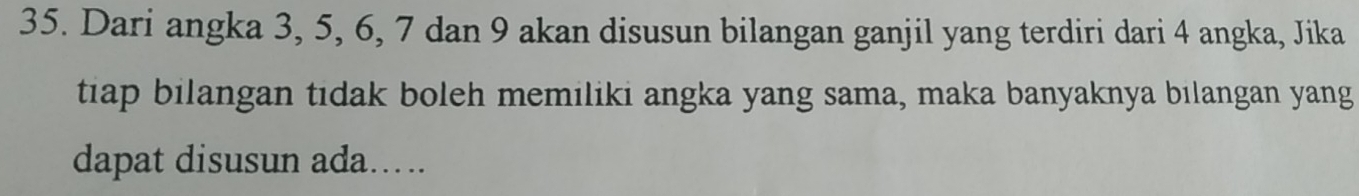 Dari angka 3, 5, 6, 7 dan 9 akan disusun bilangan ganjil yang terdiri dari 4 angka, Jika 
tiap bilangan tidak boleh memiliki angka yang sama, maka banyaknya bilangan yang 
dapat disusun ada.....