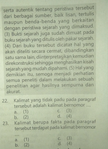 serta autentik tentang peristiwa tersebut
dari berbagai sumber, baik lisan, tertulis
maupun benda-benda yang berkaitan
dengan peristiwa sejarah yang dimaksud.
(3) Bukti sejaraḥ juga sudah dimuat pada
buku sejarah yang ditulis oleh pakar sejarah.
(4) Dari buku tersebut dicatat hal yang
akan diteliti secara cermat, dibandingkan
satu sama lain, diinterpretasikan kemudian
direkonstruksi sehingga menghasilkan kisah
sejarah yang mudah dipahami. (5) Hal yang
demikian itu, semoga menjadi perhatian
semua peneliti dalam melakukan sebuah
penelitian agar hasilnya sempurna dan
akurat.
22. Kalimat yang tidak padu pada paragraf
tersebut adalah kalimat bernomor ....
a. (1) c. (3)
b. (2) d. (4)
23. Kalimat berupa fakta pada paragraf
tersebut terdapat pada kalimat bernomor
…
a. (1) c. (3)
b. (2) d. (4)