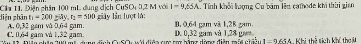 2,68 gàm
Câu 11. Điện phân 100 mL dung dịch CuSO4 0,2 M với I=9,65A. Tính khối lượng Cu bám lên cathode khi thời gian
điện phân t_1=200 giây, t_2=500 giây lần lượt là:
A. 0,32 gam và 0,64 gam. B. 0,64 gam và 1,28 gam.
C. 0,64 gam và 1,32 gam. D. 0,32 gam và 1,28 gam.
Câu 12. Điễn phân 200 mL, dụng dịch CuSO, với điện cực trợ bằng đòng điễn một chiều I=9.65A Khi thể tích khí thoát