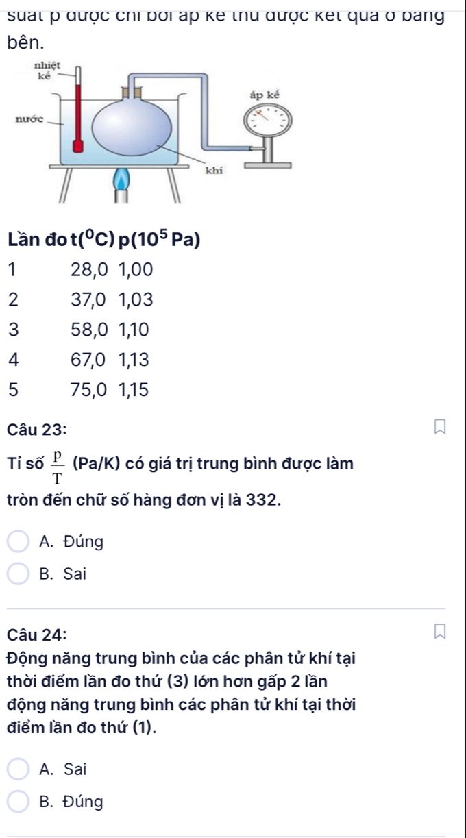 suất p qược chi bơi áp ke thu qược ket qua ở bang
bên.
Lần đo t(^0C)p(10^5Pa)
1 28, 0 1,00
2 37, 0 1, 03
3 58, 0 1, 10
4 67, 0 1, 13
5 75, 0 1, 15
Câu 23:
Tỉ số  p/T (Pa/K) có giá trị trung bình được làm
tròn đến chữ số hàng đơn vị là 332.
A. Đúng
B. Sai
Câu 24:
Động năng trung bình của các phân tử khí tại
thời điểm lần đo thứ (3) lớn hơn gấp 2 lần
động năng trung bình các phân tử khí tại thời
điểm lần đo thứ (1).
A. Sai
B. Đúng