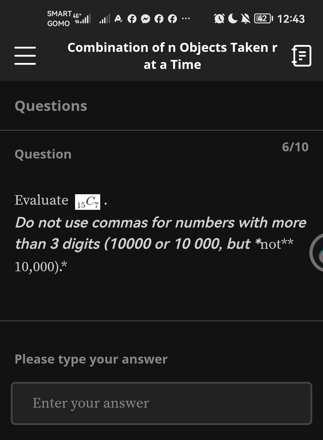 SMART 46 42 l 12:43 
GOMO 1L 
② φ φ … 
Combination of n Objects Taken r 
at a Time 
Questions 
6/10 
Question 
Evaluate _15C_7. 
Do not use commas for numbers with more 
than 3 digits (10000 or 10 000, but *not**
10,000).* 
Please type your answer 
Enter your answer