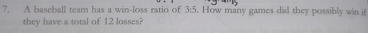 A baseball team has a win-loss ratio of 3:5. How many games did they possibly win if 
they have a total of 12 losses?