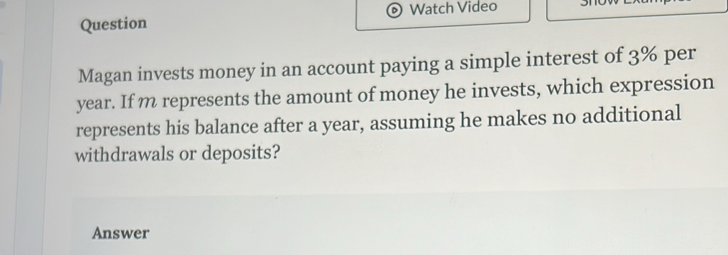 Watch Video 
Question 
Magan invests money in an account paying a simple interest of 3% per
year. If m represents the amount of money he invests, which expression 
represents his balance after a year, assuming he makes no additional 
withdrawals or deposits? 
Answer