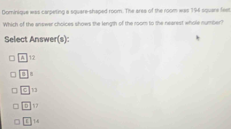 Dominique was carpeting a square-shaped room. The area of the room was 194 square feet
Which of the answer choices shows the length of the room to the nearest whole number?
Select Answer(s):
A 12
BB
C 13
D 17
E 14