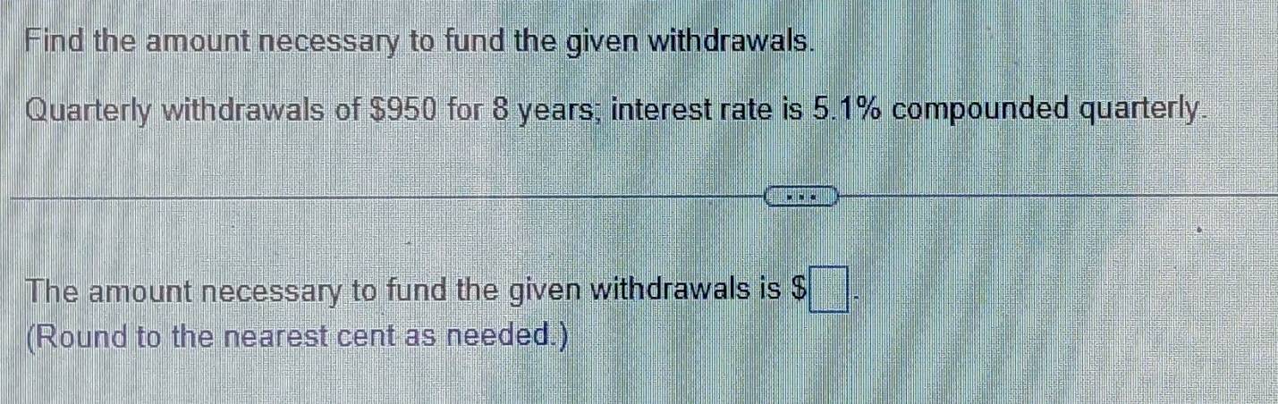 Find the amount necessary to fund the given withdrawals. 
Quarterly withdrawals of $950 for 8 years; interest rate is 5.1% compounded quarterly. 
The amount necessary to fund the given withdrawals is $□ 
(Round to the nearest cent as needed.)