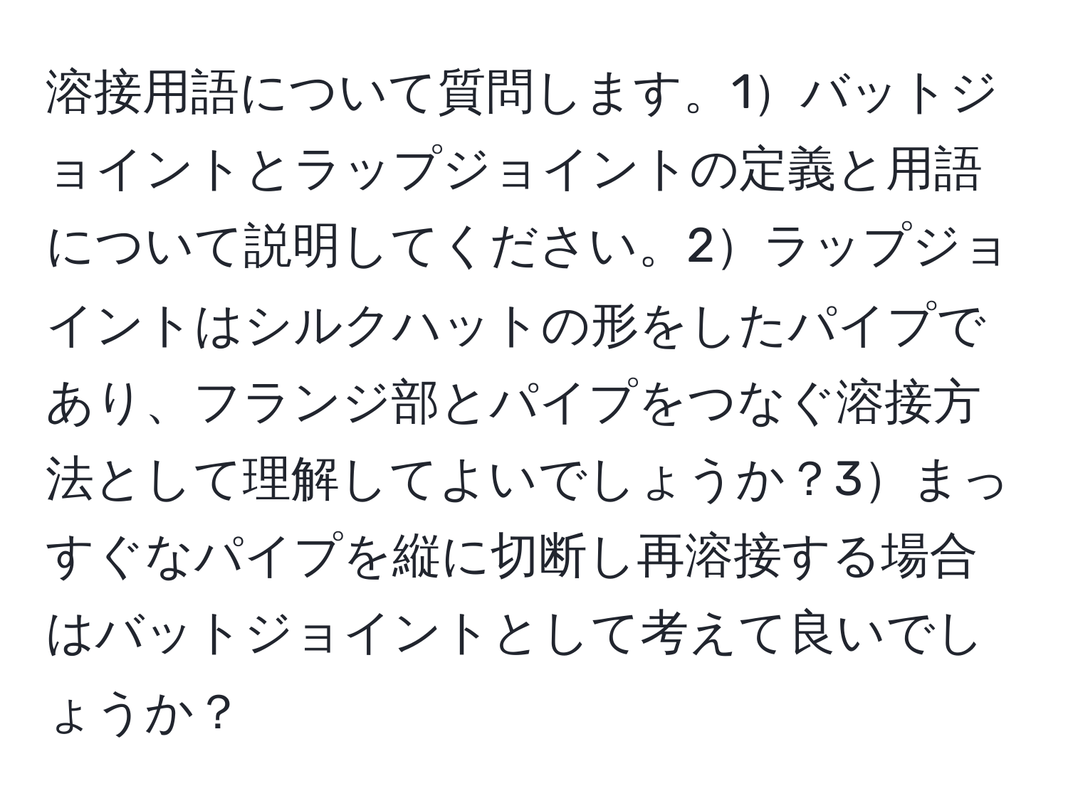 溶接用語について質問します。1バットジョイントとラップジョイントの定義と用語について説明してください。2ラップジョイントはシルクハットの形をしたパイプであり、フランジ部とパイプをつなぐ溶接方法として理解してよいでしょうか？3まっすぐなパイプを縦に切断し再溶接する場合はバットジョイントとして考えて良いでしょうか？