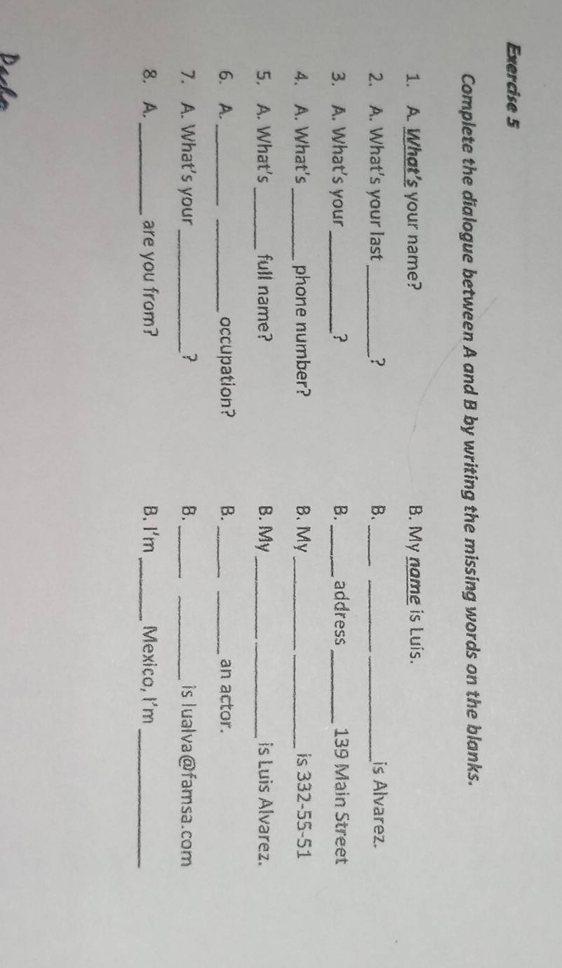 Complete the dialogue between A and B by writing the missing words on the blanks.
1. A. What's your name? B. My name is Luis.
2. A. What’s your last _? B._ __is Alvarez.
3. A. What's your_  B._ address_ 139 Main Street
4. A. What's _phone number? B. My _is 332-55-51
5. A. What's _full name? B. My _is Luis Alvarez.
6. A. __occupation? B._ _an actor.
7. A. What's your _? B. __is lualva@famsa.com
8. A. _are you from? B. I'm _Mexico, I'm_
Dacho