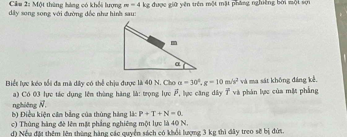 Một thùng hàng có khối lượng m=4kg được giữ yên trên một mặt phăng nghiêng bởi một sợi 
ây song song với đường dốc như hình sau: 
Biết lực kéo tối đa mà dây có thể chịu được là 40 N. Cho alpha =30^0, g=10m/s^2 và ma sát không đáng kể. 
a) Có 03 lực tác dụng lên thùng hàng là: trọng lực vector P , lực căng dây vector T và phản lực của mặt phẳng 
nghiêng vector N. 
b) Điều kiện cân bằng của thùng hàng là: P+T+N=0. 
c) Thùng hàng đè lên mặt phẳng nghiêng một lực là 40 N. 
d) Nếu đặt thêm lên thùng hàng các quyền sách có khối lượng 3 kg thì dây treo sẽ bị đứt.