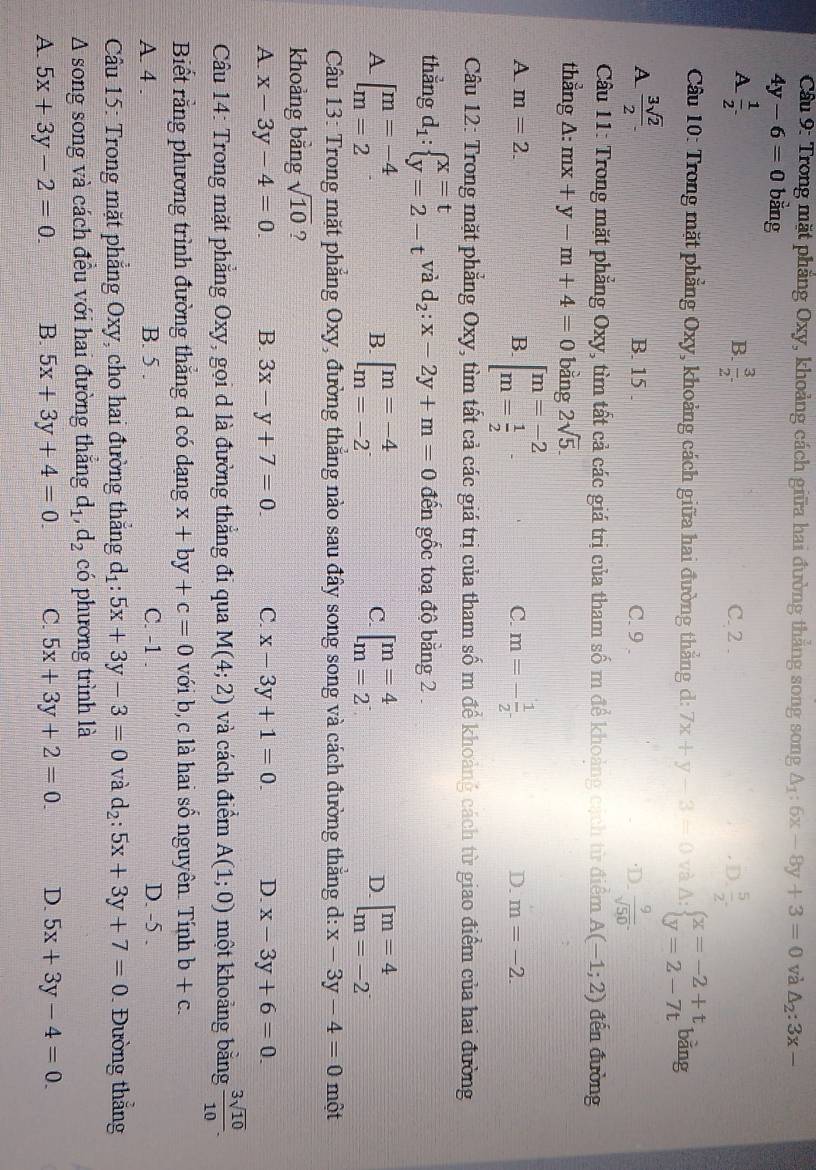 Cầu 9: Trong mặt phẳng Oxy, khoảng cách giữa hai đường thắng song song △ _1:6x-8y+3=0 và △ _2:3x-
4y-6=0 bằng
B.  3/2 .2^-
A  1/2 . C. 2 . D  5/2 .
* Cầu 10: Trong mặt phẳng Oxy, khoảng cách giữa hai đường thẳng d: 7x+y-3=0 và A: beginarrayl x=-2+t y=2-7tendarray. bǎng
A  3sqrt(2)/2  B. 15 . C. 9 . ·D.  9/sqrt(50) .
Cầu 11: Trong mặt phẳng Oxy, tìm tất cả các giá trị của tham số m để khoảng cách từ điểm A(-1;2) đến đường
thẳng A: mx+y-m+4=0 bằng 2sqrt(5).
A m=2.
B beginbmatrix m=-2 m= 1/2 endarray.
C. m=- 1/2 
D. m=-2.
Cầu 12: Trong mặt phẳng Oxy, tìm tất cả các giá trị của tham số m để khoảng cách từ giao điểm của hai đường
thẳng d_1:beginarrayl x=t y=2-tendarray. và d_2:x-2y+m=0 đến gốc toa độ bằng 2 .
A [beginarrayr m=-4 m=2endarray
B. beginbmatrix m=-4 m=-2endarray. beginbmatrix m=4 m=2^-endarray. beginbmatrix m=4 m=-2endbmatrix
C.
D.
Câầu 13: Trong mặt phẳng Oxy, đường thẳng nào sau đây song song và cách đường thẳng d: x-3y-4=0 một
khoảng bằng sqrt(10) ?
A. x-3y-4=0. B. 3x-y+7=0 C. x-3y+1=0. D. x-3y+6=0
Câu 14: Trong mặt phẳng Oxy, gọi d là đường thắng đi qua M(4;2) và cách điểm A(1;0) một khoảng bằng  3sqrt(10)/10 .
Biết rằng phương trình đường thắng d có dạng x+by+c=0 với b, c là hai số nguyên. Tính b+c.
A. 4 B. 5 . C. -1 . D. -5 .
Câu 15: Trong mặt phẳng Oxy, cho hai đường thắng d_1:5x+3y-3=0 và d_2:5x+3y+7=0 Đường thắng
A song song và cách đều với hai đường thắng d_1,d_2 có phương trình là
A. 5x+3y-2=0. B. 5x+3y+4=0. C. 5x+3y+2=0. D. 5x+3y-4=0