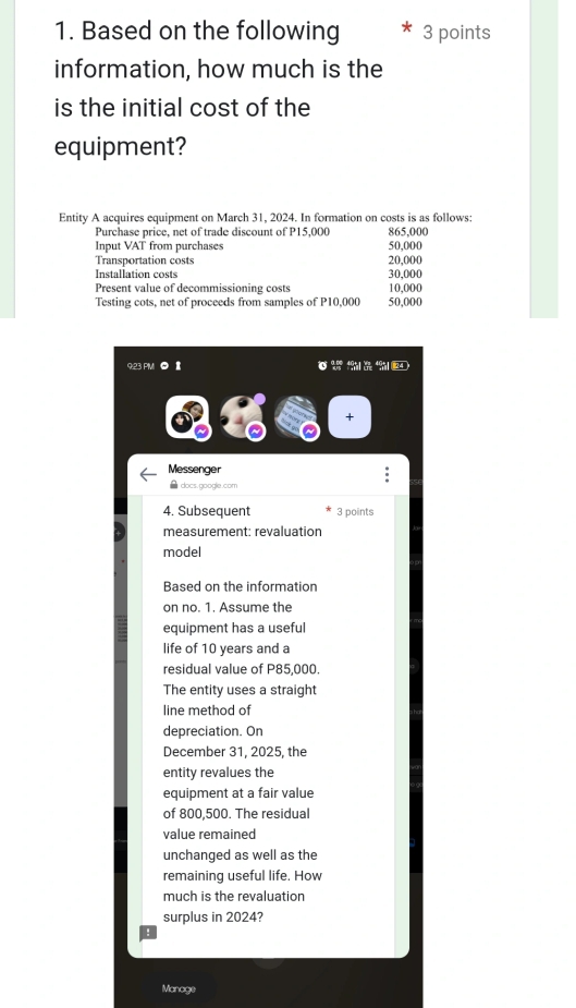 Based on the following 3 points 
information, how much is the 
is the initial cost of the 
equipment? 
Entity A acquires equipment on March 31, 2024. In formation on costs is as follows: 
Purchase price, net of trade discount of P15,000 865,000
Input VAT from purchases 50,000
Transportation costs 20,000
Installation costs 30,000
Present value of decommissioning costs 10,000
Testing cots, net of proceeds from samples of P10,000 50,000
9:23 PMI 0 Ⅱ 
+ 
Messenger 
● docs.google.com 
4. Subsequent 3 points 
measurement: revaluation 
model 
Based on the information 
on no. 1. Assume the 
equipment has a useful 
life of 10 years and a 
residual value of P85,000. 
The entity uses a straight 
line method of 
depreciation. On 
December 31, 2025, the 
entity revalues the 
equipment at a fair value 
of 800,500. The residual 
value remained 
unchanged as well as the 
remaining useful life. How 
much is the revaluation 
surplus in 2024? 
! 
Manage