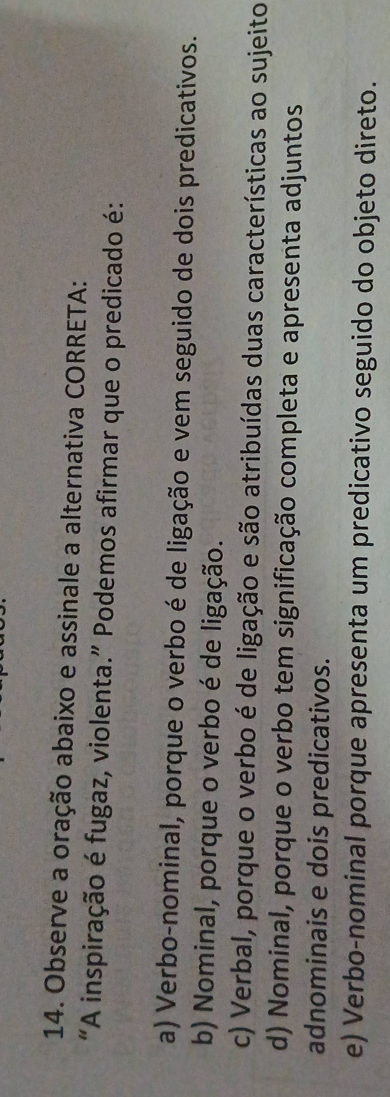 Observe a oração abaixo e assinale a alternativa CORRETA:
“A inspiração é fugaz, violenta.” Podemos afirmar que o predicado é:
a) Verbo-nominal, porque o verbo é de ligação e vem seguido de dois predicativos.
b) Nominal, porque o verbo é de ligação.
c) Verbal, porque o verbo é de ligação e são atribuídas duas características ao sujeito
d) Nominal, porque o verbo tem significação completa e apresenta adjuntos
adnominais e dois predicativos.
e) Verbo-nominal porque apresenta um predicativo seguido do objeto direto.