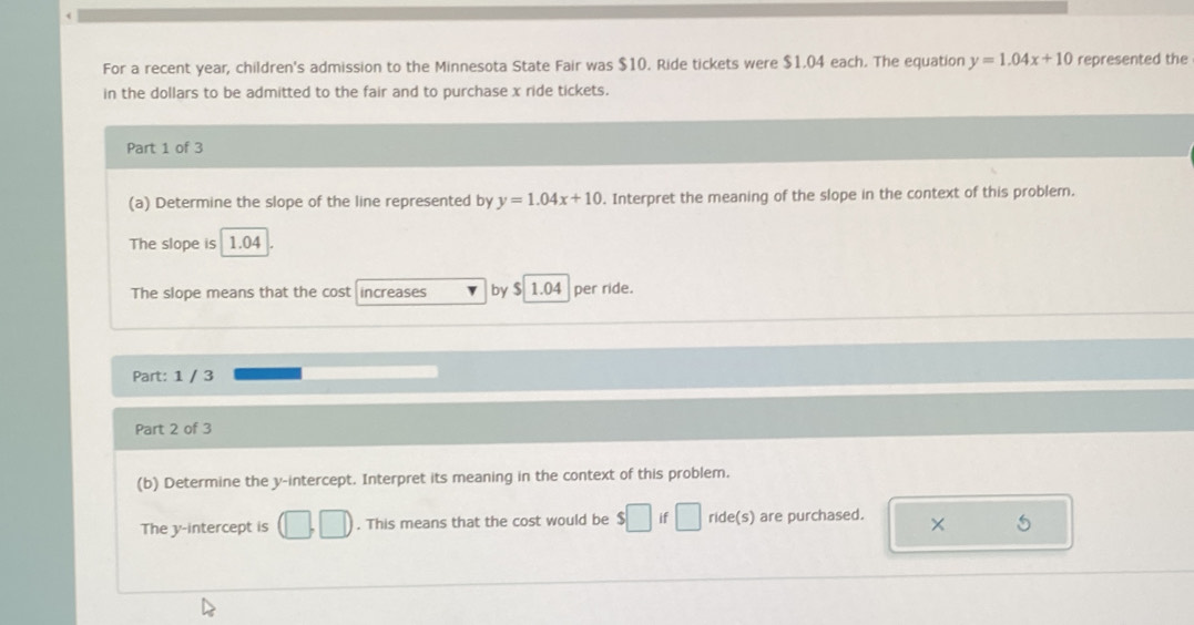 For a recent year, children's admission to the Minnesota State Fair was $10. Ride tickets were $1.04 each. The equation y=1.04x+10 represented the 
in the dollars to be admitted to the fair and to purchase x ride tickets. 
Part 1 of 3 
(a) Determine the slope of the line represented by y=1.04x+10. Interpret the meaning of the slope in the context of this problem. 
The slope is 1.04
The slope means that the cost increases by $ 1.04 per ride. 
Part: 1 / 3 
Part 2 of 3 
(b) Determine the y-intercept. Interpret its meaning in the context of this problem. 
The y-intercept is □ □. This means that the cost would be if ride(s) are purchased. × 5