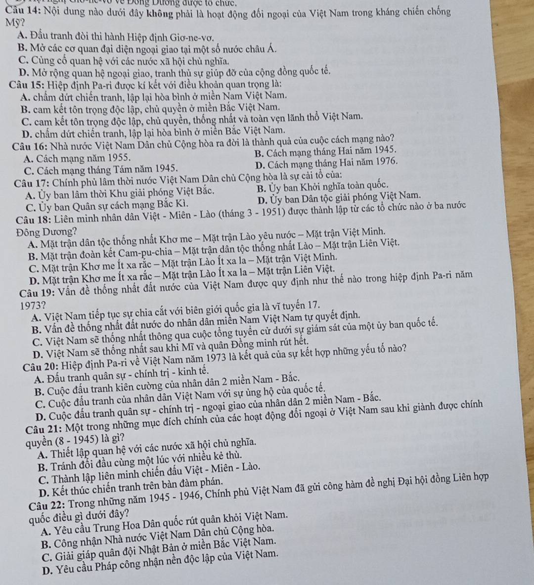 vô về Đông Dường được tổ chức.
Câu 14: Nội dung nào dưới đây không phải là hoạt động đối ngoại của Việt Nam trong kháng chiến chống
Mỹ?
A. Đầu tranh đòi thi hành Hiệp định Giơ-ne-vơ.
B. Mở các cơ quan đại diện ngoại giao tại một số nước châu Á.
C. Cùng cố quan hệ với các nước xã hội chủ nghĩa.
D. Mở rộng quan hệ ngoại giao, tranh thủ sự giúp đỡ của cộng đồng quốc tế.
Câu 15: Hiệp định Pa-ri được kí kết với điều khoản quan trọng là:
A. chẩm dứt chiến tranh, lập lại hòa bình ở miền Nam Việt Nam.
B. cam kết tôn trọng độc lập, chủ quyền ở miền Bắc Việt Nam.
C. cam kết tôn trọng độc lập, chủ quyền, thống nhất và toàn vẹn lãnh thổ Việt Nam.
D. chấm dứt chiến tranh, lập lại hòa bình ở miền Bắc Việt Nam.
Câu 16: Nhà nước Việt Nam Dân chủ Cộng hòa ra đời là thành quả của cuộc cách mạng nào?
A. Cách mạng năm 1955. B. Cách mạng tháng Hai năm 1945.
C. Cách mạng tháng Tám năm 1945. D. Cách mạng tháng Hai năm 1976.
Câu 17: Chính phủ lâm thời nước Việt Nam Dân chủ Cộng hòa là sự cải tổ của:
A. Ủy ban lâm thời Khu giải phóng Việt Bắc. B. Ủy ban Khởi nghĩa toàn quốc.
C. Ủy ban Quân sự cách mạng Bắc Kì. D. Ủy ban Dân tộc giải phóng Việt Nam.
Câu 18: Liên minh nhân dân Việt - Miên - Lào (tháng 3 - 1951) được thành lập từ các tổ chức nào ở ba nước
ông Dương?
A. Mặt trận dân tộc thống nhất Khơ me - Mặt trận Lào yêu nước - Mặt trận Việt Minh.
B. Mặt trận đoàn kết Cam-pu-chia - Mặt trận dân tộc thống nhất Lào - Mặt trận Liên Việt.
C. Mặt trận Khơ me Ít xa rắc - Mặt trận Lào Ít xa la - Mặt trận Việt Minh.
D. Mặt trận Khơ me Ít xa rắc - Mặt trận Lào Ít xa la - Mặt trận Liên Việt.
Câu 19: Vấn đề thống nhất đất nước của Việt Nam được quy định như thế nào trong hiệp định Pa-ri năm
1973?
A. Việt Nam tiếp tục sự chia cắt với biên giới quốc gia là vĩ tuyến 17.
B. Vấn đề thống nhất đất nước do nhân dân miền Nam Việt Nam tự quyết định.
C. Việt Nam sẽ thống nhật thông qua cuộc tổng tuyển cử dưới sự giám sát của một ủy ban quốc tế.
D. Việt Nam sẽ thống nhất sau khi Mĩ và quân Đồng minh rút hết.
Câu 20: Hiệp định Pa-ri về Việt Nam năm 1973 là kết quả của sự kết hợp những yếu tố nào?
A. Đấu tranh quân sự - chính trị - kinh tế.
B. Cuộc đấu tranh kiên cường của nhân dân 2 miền Nam - Bắc.
C. Cuộc đấu tranh của nhân dân Việt Nam với sự ủng hộ của quốc tế.
D. Cuộc đấu tranh quân sự - chính trị - ngoại giao của nhân dân 2 miền Nam - Bắc.
Câu 21: Một trong những mục đích chính của các hoạt động đối ngoại ở Việt Nam sau khi giành được chính
quyền (8 - 1945) là gì?
A. Thiết lập quan hệ với các nước xã hội chủ nghĩa.
B. Tránh đối đầu cùng một lúc với nhiều kẻ thù.
C. Thành lập liện minh chiến đấu Việt - Miên - Lào.
D. Kết thúc chiến tranh trên bàn đàm phán.
Câu 22: Trong những năm 1945 - 1946, Chính phủ Việt Nam đã gửi công hàm đề nghị Đại hội đồng Liên hợp
quốc điều gì dưới đây?
A. Yêu cầu Trung Hoa Dân quốc rút quân khỏi Việt Nam.
B. Công nhận Nhà nước Việt Nam Dân chủ Cộng hòa.
C. Giải giáp quân đội Nhật Bản ở miền Bắc Việt Nam.
D. Yêu cầu Pháp công nhận nền độc lập của Việt Nam.