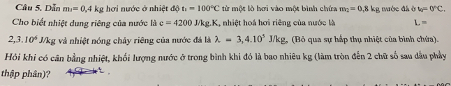 Dẫn m_1=0,4kg hơi nước ở nhiệt độ t_1=100°C từ một lò hơi vào một bình chứa m_2=0.8kg nước đá ở t_0=0°C. 
Cho biết nhiệt dung riêng của nước là c=4200J/kg.K , nhiệt hoá hơi riêng của nước là L=
2,3.10^6 J/kg và nhiệt nóng chảy riêng của nước đá là lambda =3,4.10^5J/k g, (Bỏ qua sự hấp thụ nhiệt của bình chứa). 
Hỏi khi có cân bằng nhiệt, khối lượng nước ở trong bình khi đó là bao nhiêu kg (làm tròn đến 2 chữ số sau dấu phầy 
thập phân)?