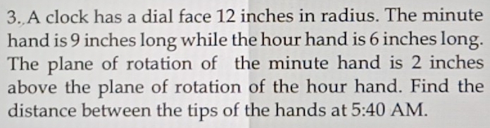 A clock has a dial face 12 inches in radius. The minute
hand is 9 inches long while the hour hand is 6 inches long. 
The plane of rotation of the minute hand is 2 inches
above the plane of rotation of the hour hand. Find the 
distance between the tips of the hands at 5:40 AM.