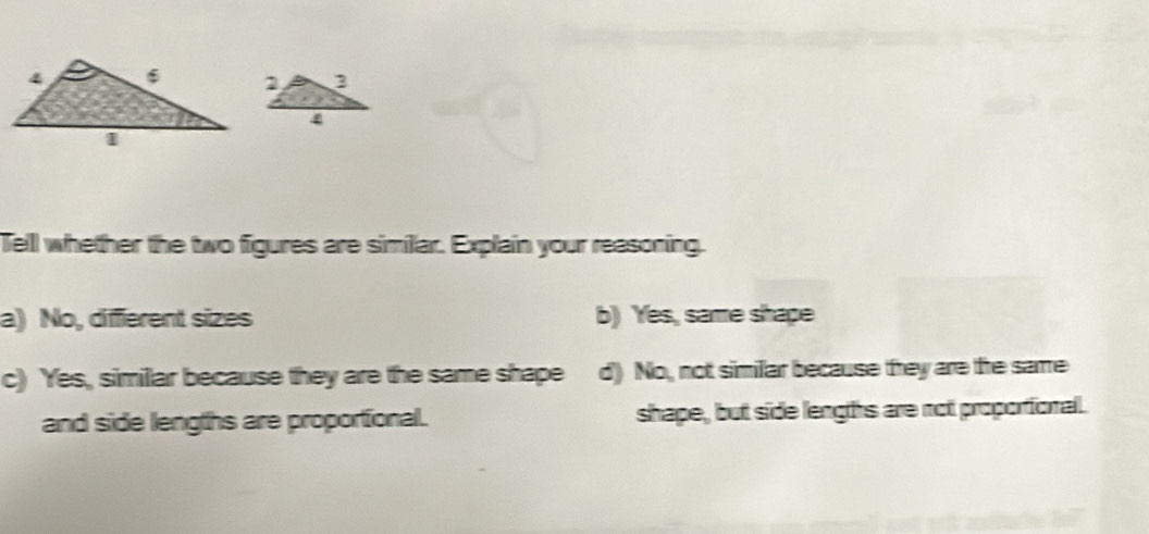 Tell whether the two figures are similar. Explain your reasoning.
a) No, diffierent sizes b) Yes, same shape
c) Yes, simillar because they are the same shape d) No, not similar because they are the same
and side lengths are proportional. shape, but side lengths are not proportional.