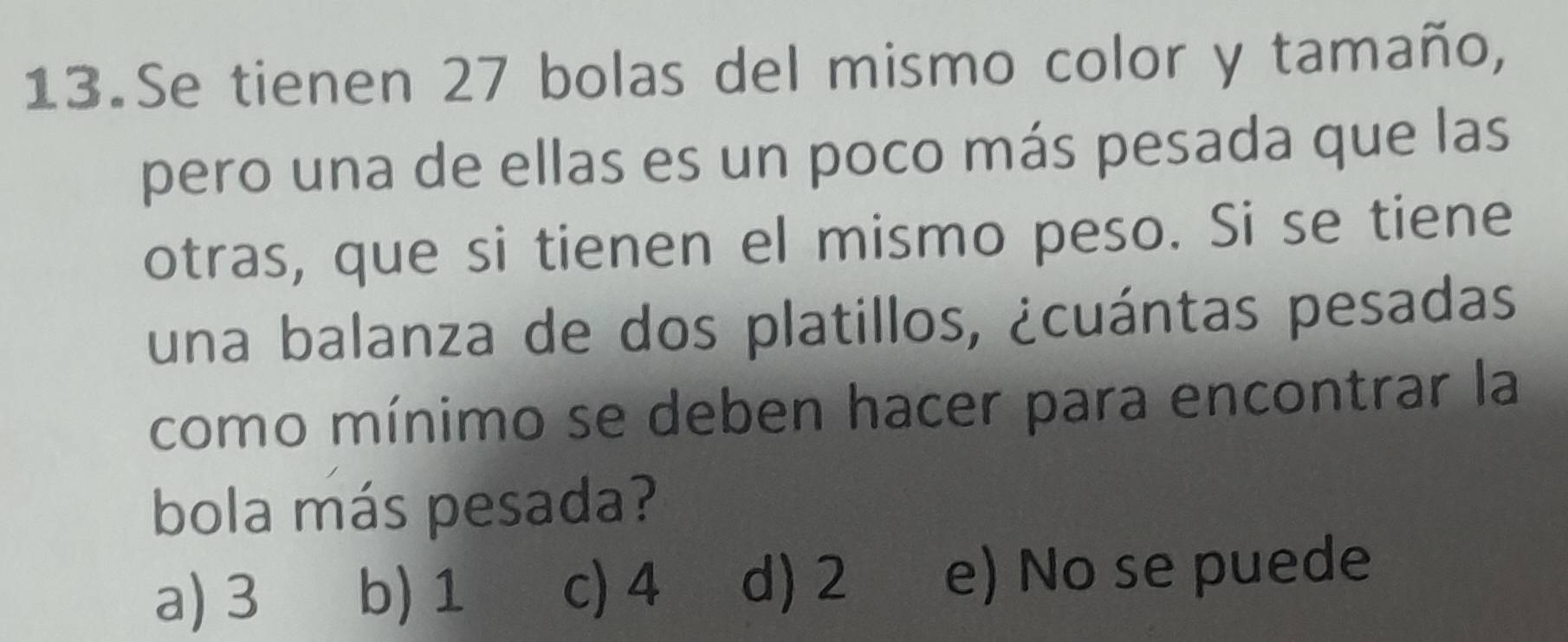 Se tienen 27 bolas del mismo color y tamaño,
pero una de ellas es un poco más pesada que las
otras, que si tienen el mismo peso. Si se tiene
una balanza de dos platillos, ¿cuántas pesadas
como mínimo se deben hacer para encontrar la
bola más pesada?
a) 3 b) 1 c) 4 d) 2 e) No se puede