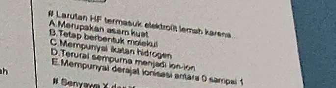 # Larutan HF termasuk elektroßt lemah karena
A.Merupakan asam kuət
B.Tetap berbentuk molekul
C. Mempunyal ikatan hidroge
D.Terural sempurna menjadi ion-ion
h
E Mempunyal derajat ionisasi antára D sampal 1
# Senyava X